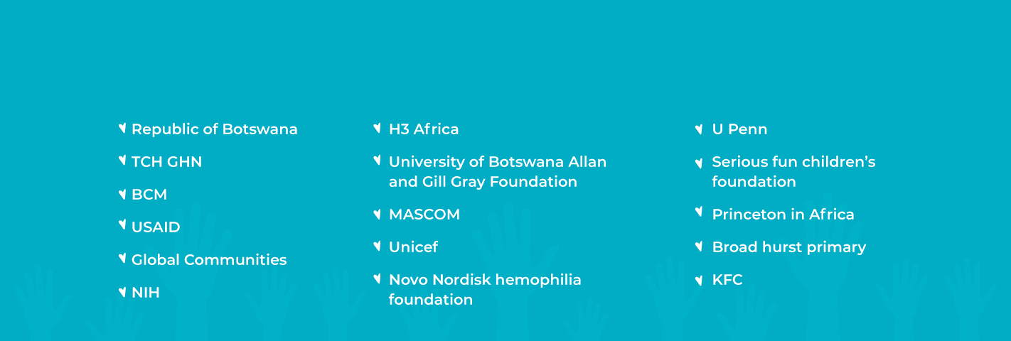 Our partners: Republic of Botswana, TCH GHN, BCM, USAID, Global Communities, NIH, H3 Africa, University of Botswana Allan and Gill Gray Foundation, MASCOM, Unicef, Novo Nordisk Hemophilia Foundation, U Penn, Serious Fun Children's Foundation, Princeton in Africa, Broadhurst Primary, KFC